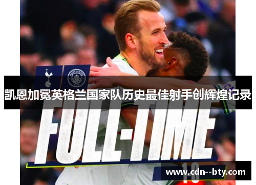 凯恩加冕英格兰国家队历史最佳射手创辉煌记录 凯恩加冕英格兰国家队历史最佳射手创辉煌记录