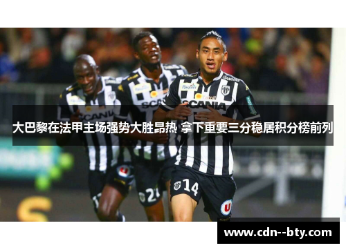 大巴黎在法甲主场强势大胜昂热 拿下重要三分稳居积分榜前列