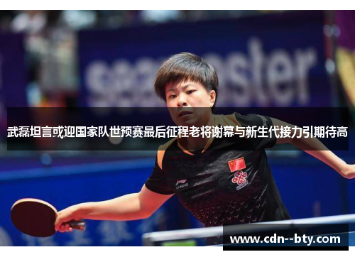 武磊坦言或迎国家队世预赛最后征程老将谢幕与新生代接力引期待高