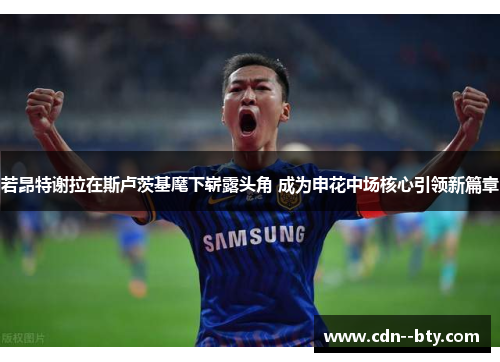 若昂特谢拉在斯卢茨基麾下崭露头角 成为申花中场核心引领新篇章