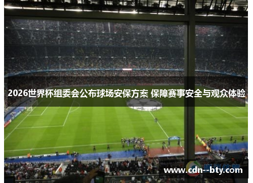 2026世界杯组委会公布球场安保方案 保障赛事安全与观众体验