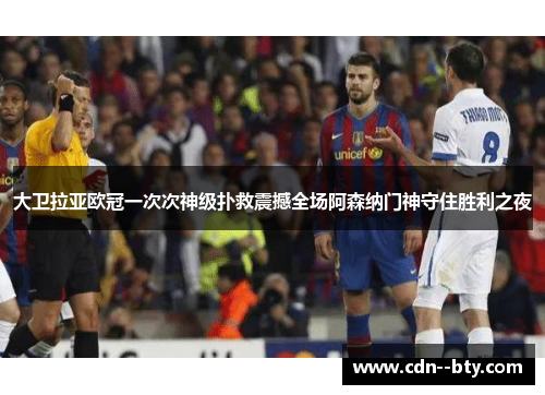 大卫拉亚欧冠一次次神级扑救震撼全场阿森纳门神守住胜利之夜