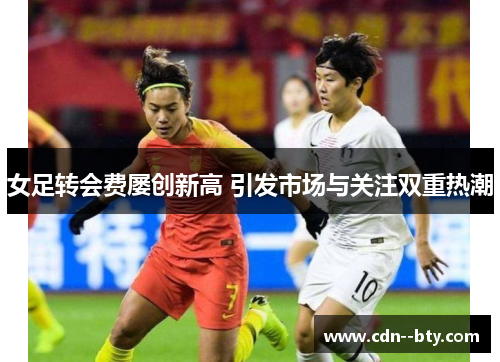女足转会费屡创新高 引发市场与关注双重热潮 女足转会费屡创新高 引发市场与关注双重热潮