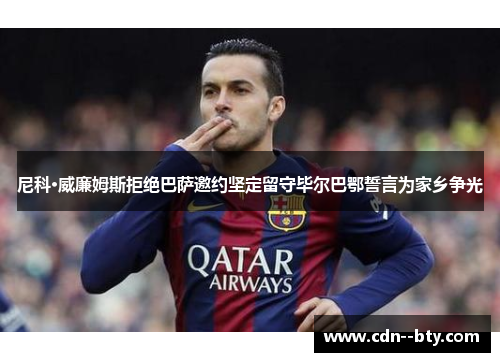 尼科·威廉姆斯拒绝巴萨邀约坚定留守毕尔巴鄂誓言为家乡争光 尼科·威廉姆斯拒绝巴萨邀约坚定留守毕尔巴鄂誓言为家乡争光